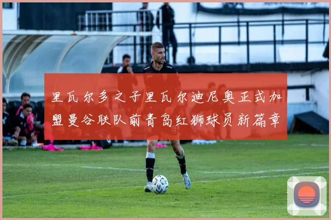 里瓦尔多之子里瓦尔迪尼奥正式加盟曼谷联队前青岛红狮球员新篇章开启