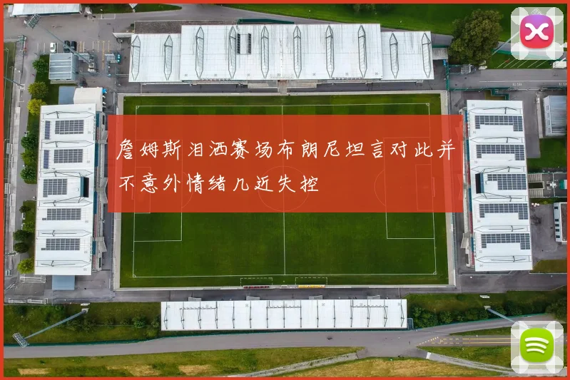 詹姆斯泪洒赛场布朗尼坦言对此并不意外情绪几近失控