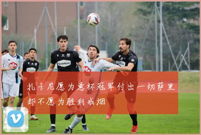 扎卡尼愿为意杯冠军付出一切萨里却不愿为胜利戒烟