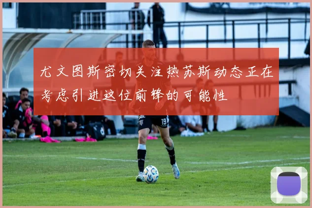 尤文图斯密切关注热苏斯动态正在考虑引进这位前锋的可能性