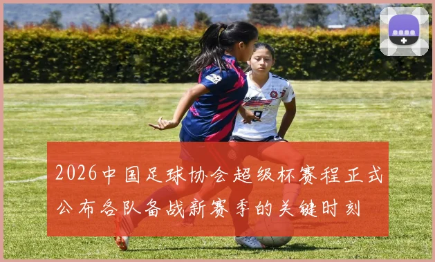 2026中国足球协会超级杯赛程正式公布各队备战新赛季的关键时刻