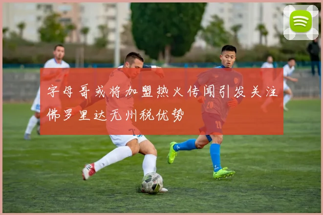 字母哥或将加盟热火传闻引发关注佛罗里达无州税优势