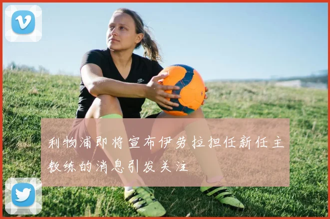 利物浦即将宣布伊劳拉担任新任主教练的消息引发关注