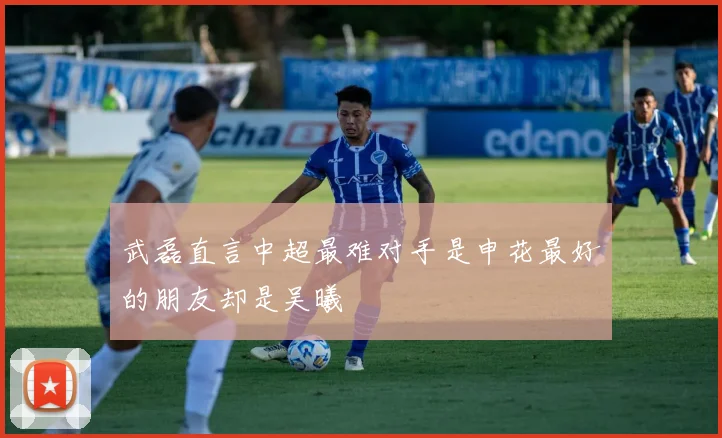 武磊直言中超最难对手是申花最好的朋友却是吴曦