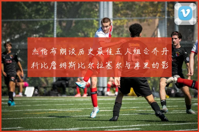 杰伦布朗谈历史最佳五人组合乔丹科比詹姆斯比尔拉塞尔与库里的影响力