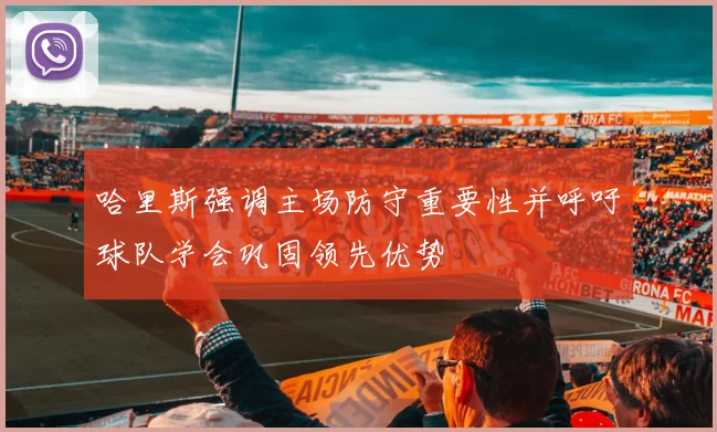 哈里斯强调主场防守重要性并呼吁球队学会巩固领先优势