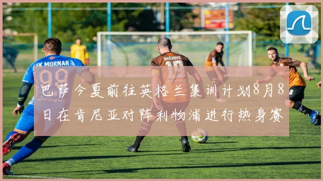 巴萨今夏前往英格兰集训计划8月8日在肯尼亚对阵利物浦进行热身赛