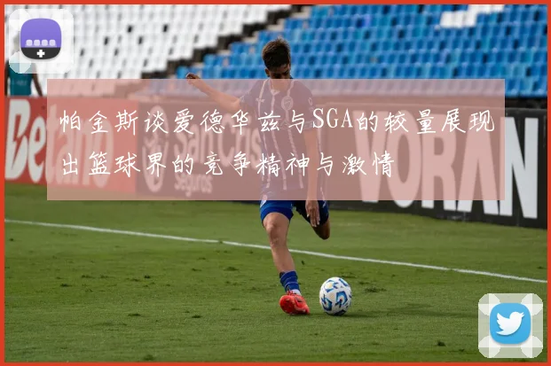 帕金斯谈爱德华兹与SGA的较量展现出篮球界的竞争精神与激情