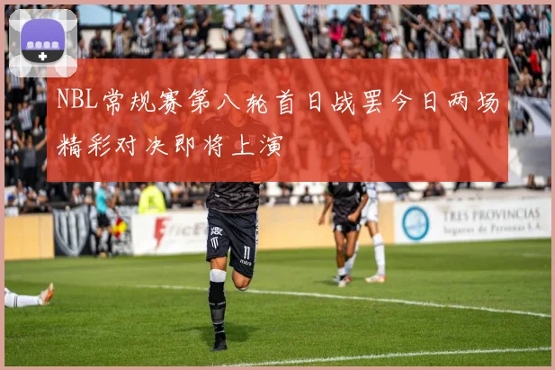 NBL常规赛第八轮首日战罢今日两场精彩对决即将上演