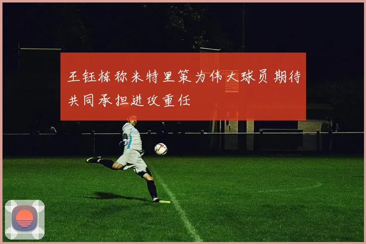 王钰栋称米特里策为伟大球员期待共同承担进攻重任