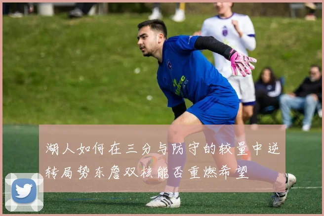 湖人如何在三分与防守的较量中逆转局势东詹双核能否重燃希望