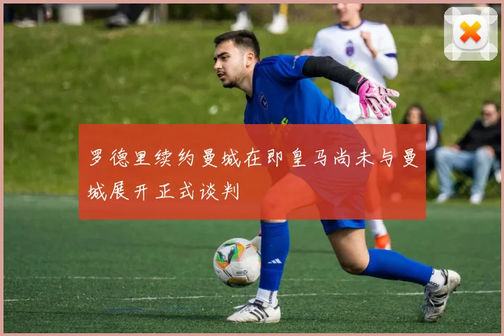 罗德里续约曼城在即皇马尚未与曼城展开正式谈判