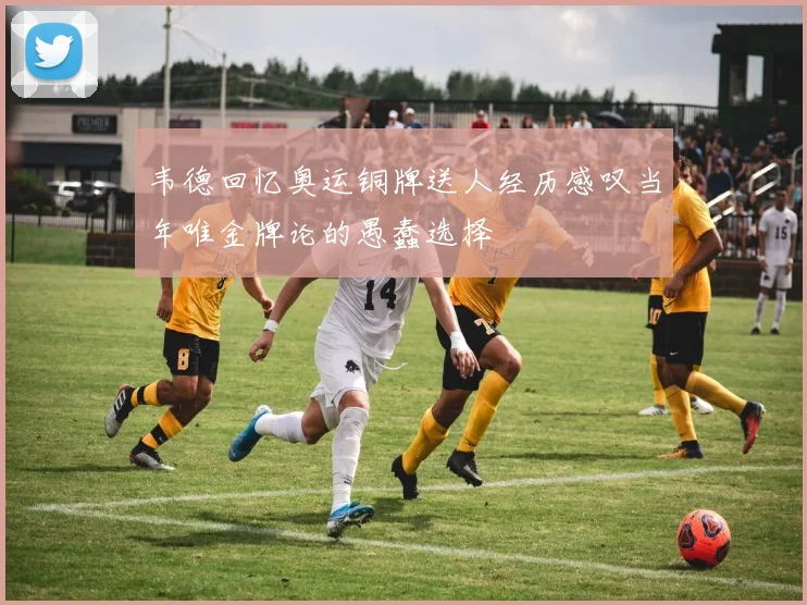 韦德回忆奥运铜牌送人经历感叹当年唯金牌论的愚蠢选择