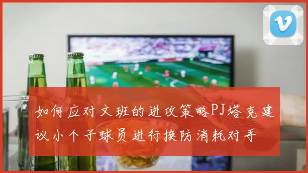 如何应对文班的进攻策略PJ塔克建议小个子球员进行换防消耗对手