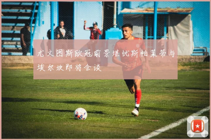尤文图斯欧冠前景堪忧斯帕莱蒂与埃尔坎即将会谈