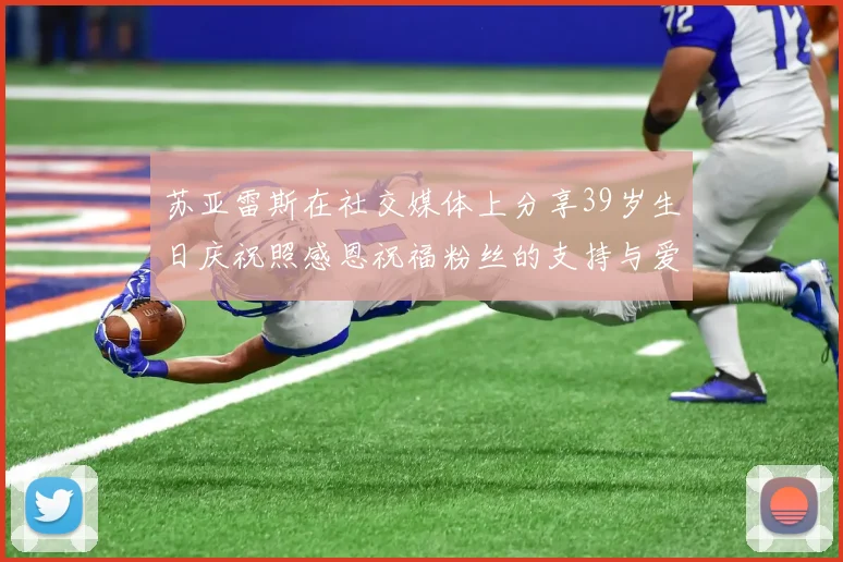 苏亚雷斯在社交媒体上分享39岁生日庆祝照感恩祝福粉丝的支持与爱护