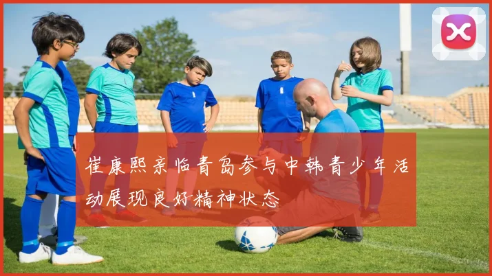崔康熙亲临青岛参与中韩青少年活动展现良好精神状态