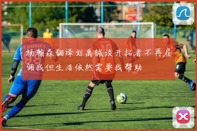 杨瀚森翻译刘禹铖谈开拓者不再雇佣我但生活依然需要我帮助